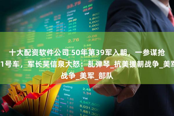 十大配资软件公司 50年第39军入朝，一参谋抢坐军长1号车，军长吴信泉大怒：乱弹琴_抗美援朝战争_美军_部队