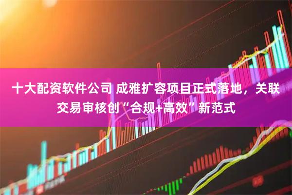 十大配资软件公司 成雅扩容项目正式落地，关联交易审核创“合规+高效”新范式