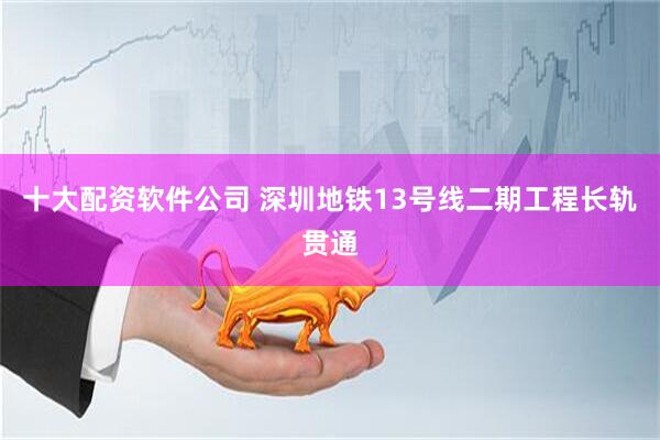 十大配资软件公司 深圳地铁13号线二期工程长轨贯通