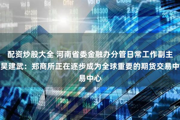 配资炒股大全 河南省委金融办分管日常工作副主任吴建武：郑商所正在逐步成为全球重要的期货交易中心