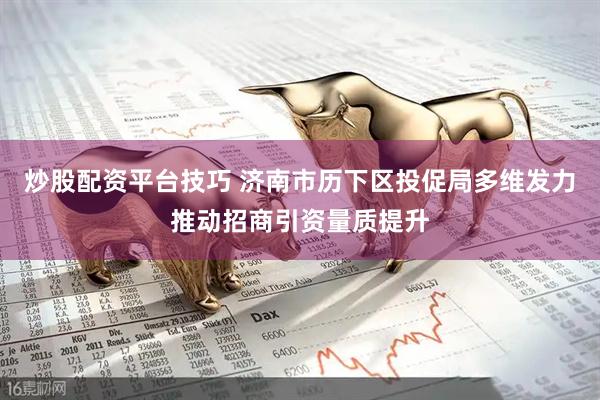 炒股配资平台技巧 济南市历下区投促局多维发力推动招商引资量质提升