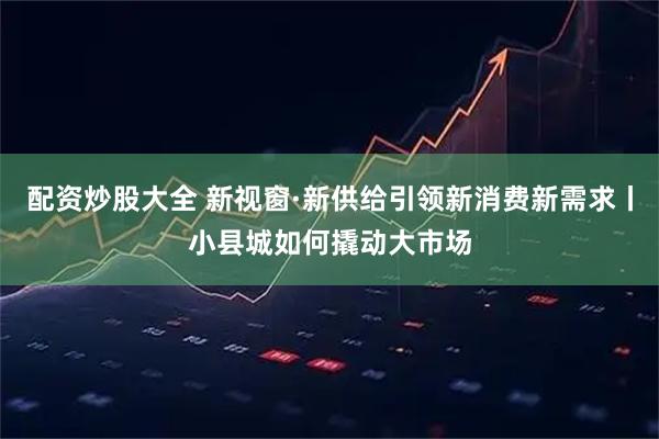配资炒股大全 新视窗·新供给引领新消费新需求丨小县城如何撬动大市场