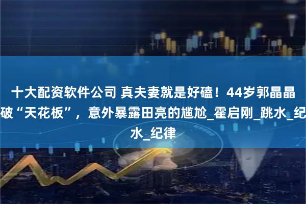 十大配资软件公司 真夫妻就是好磕！44岁郭晶晶再破“天花板”，意外暴露田亮的尴尬_霍启刚_跳水_纪律