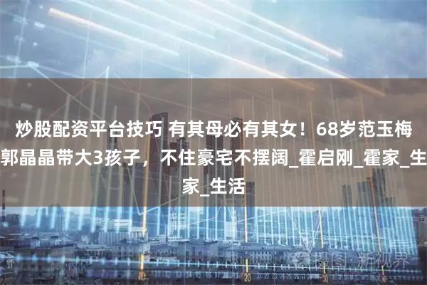 炒股配资平台技巧 有其母必有其女！68岁范玉梅帮郭晶晶带大3孩子，不住豪宅不摆阔_霍启刚_霍家_生活