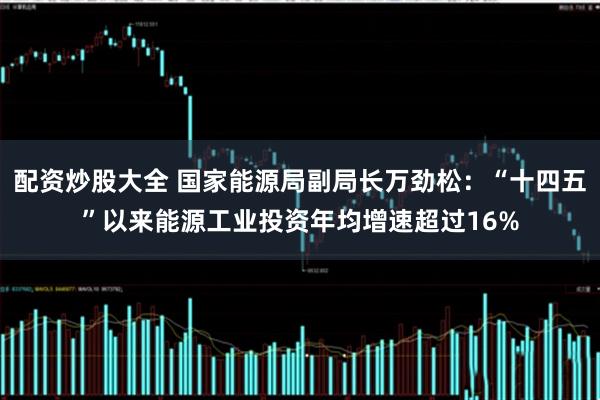 配资炒股大全 国家能源局副局长万劲松：“十四五”以来能源工业投资年均增速超过16%
