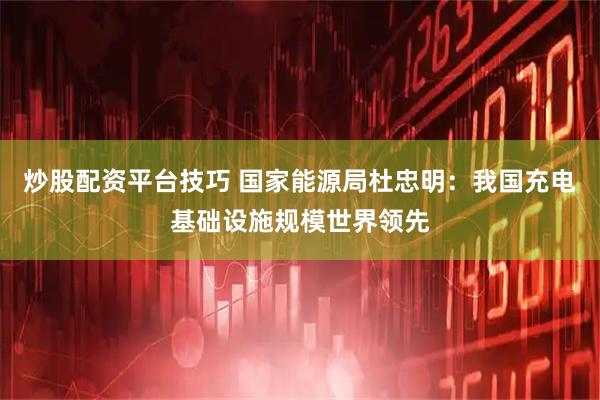 炒股配资平台技巧 国家能源局杜忠明：我国充电基础设施规模世界领先