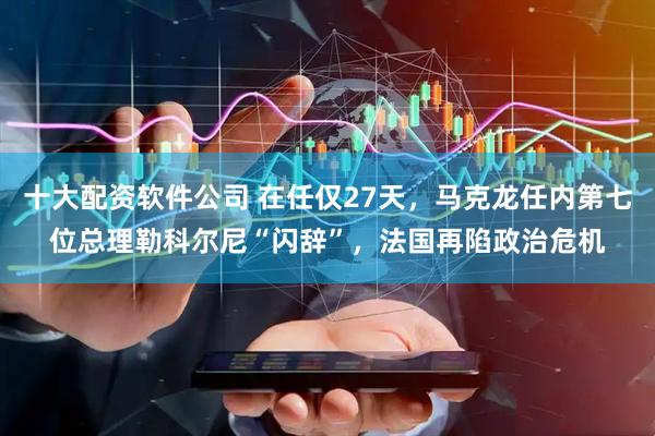 十大配资软件公司 在任仅27天，马克龙任内第七位总理勒科尔尼“闪辞”，法国再陷政治危机