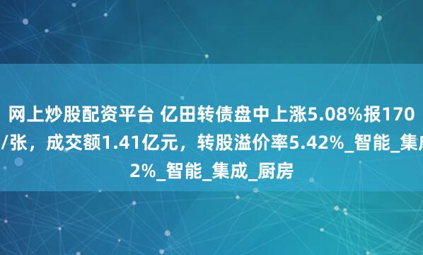 网上炒股配资平台 亿田转债盘中上涨5.08%报170.855元/张，成交额1.41亿元，转股溢价率5.42%_智能_集成_厨房