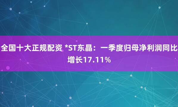 全国十大正规配资 *ST东晶：一季度归母净利润同比增长17.11%