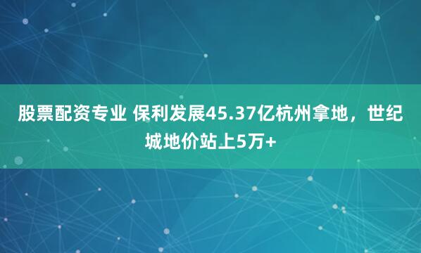 股票配资专业 保利发展45.37亿杭州拿地，世纪城地价站上5万+