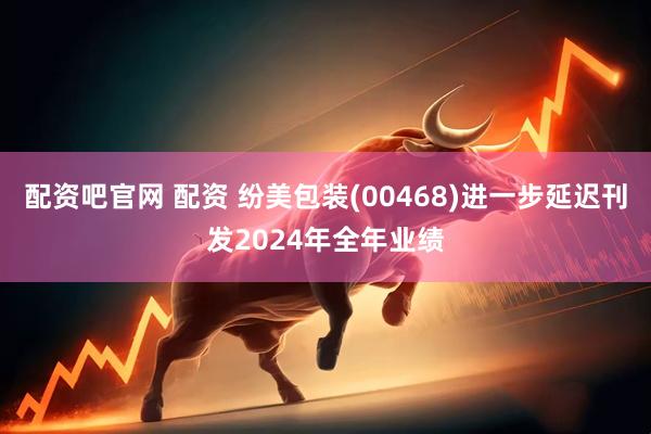 配资吧官网 配资 纷美包装(00468)进一步延迟刊发2024年全年业绩