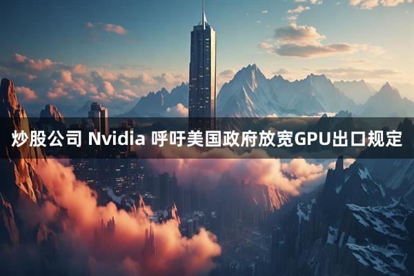炒股公司 Nvidia 呼吁美国政府放宽GPU出口规定