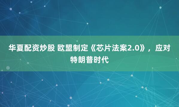 华夏配资炒股 欧盟制定《芯片法案2.0》，应对特朗普时代