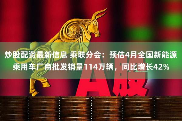 炒股配资最新信息 乘联分会：预估4月全国新能源乘用车厂商批发销量114万辆，同比增长42%