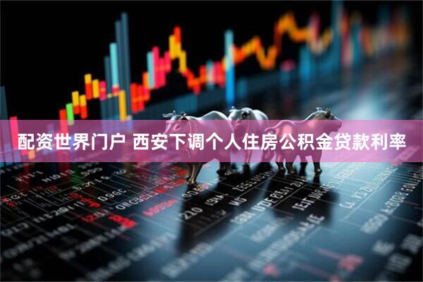 配资世界门户 西安下调个人住房公积金贷款利率