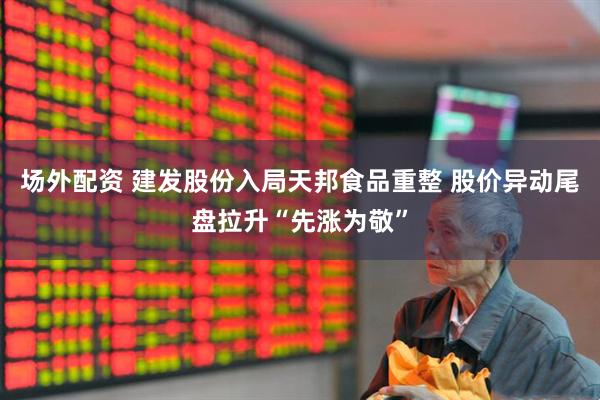 场外配资 建发股份入局天邦食品重整 股价异动尾盘拉升“先涨为敬”