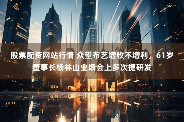 股票配资网站行情 众望布艺增收不增利，61岁董事长杨林山业绩会上多次提研发