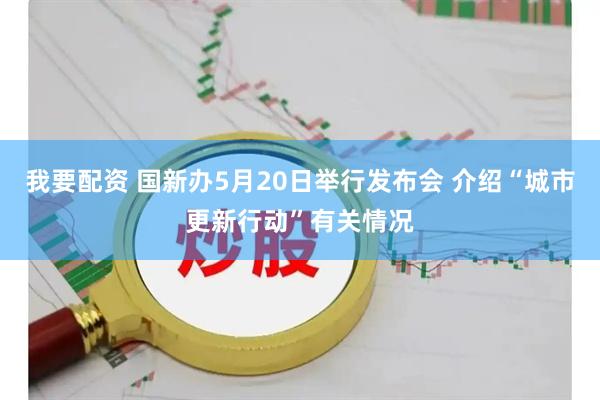 我要配资 国新办5月20日举行发布会 介绍“城市更新行动”有关情况