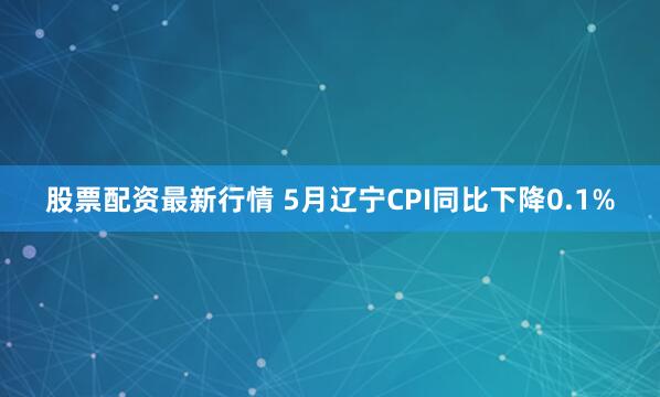 股票配资最新行情 5月辽宁CPI同比下降0.1%