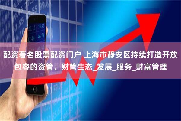 配资著名股票配资门户 上海市静安区持续打造开放包容的资管、财管生态_发展_服务_财富管理