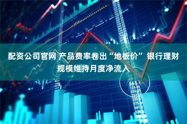 配资公司官网 产品费率卷出“地板价” 银行理财规模维持月度净流入