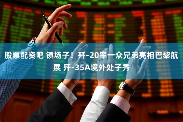 股票配资吧 镇场子！歼-20率一众兄弟亮相巴黎航展 歼-35A境外处子秀