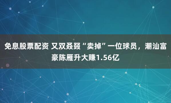 免息股票配资 又双叒叕“卖掉”一位球员，潮汕富豪陈雁升大赚1.56亿