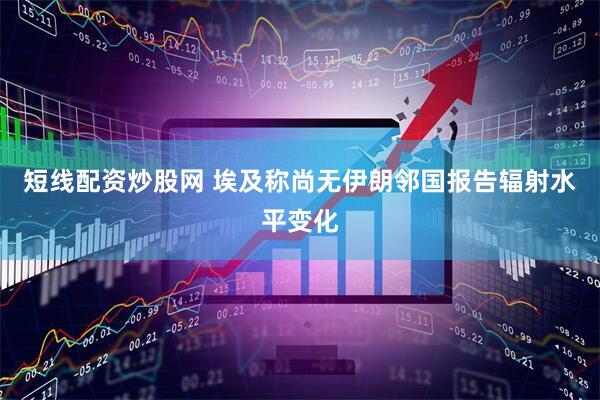 短线配资炒股网 埃及称尚无伊朗邻国报告辐射水平变化