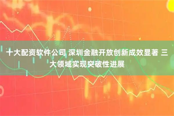 十大配资软件公司 深圳金融开放创新成效显著 三大领域实现突破性进展