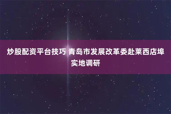炒股配资平台技巧 青岛市发展改革委赴莱西店埠实地调研