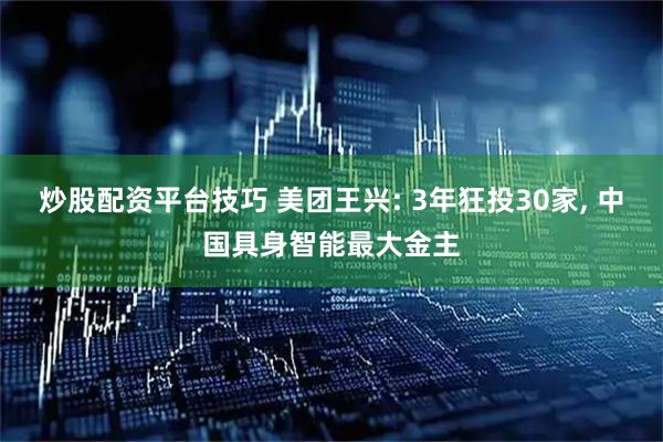 炒股配资平台技巧 美团王兴: 3年狂投30家, 中国具身智能最大金主