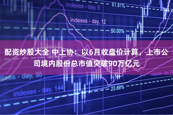 配资炒股大全 中上协：以6月收盘价计算，上市公司境内股份总市值突破90万亿元