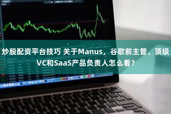 炒股配资平台技巧 关于Manus，谷歌前主管、顶级VC和SaaS产品负责人怎么看？