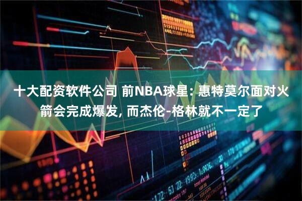 十大配资软件公司 前NBA球星: 惠特莫尔面对火箭会完成爆发, 而杰伦-格林就不一定了