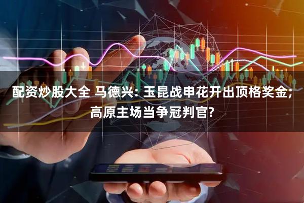 配资炒股大全 马德兴: 玉昆战申花开出顶格奖金;高原主场当争冠判官?