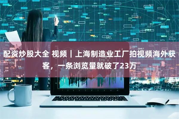 配资炒股大全 视频｜上海制造业工厂拍视频海外获客，一条浏览量就破了23万