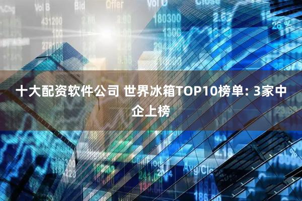 十大配资软件公司 世界冰箱TOP10榜单: 3家中企上榜
