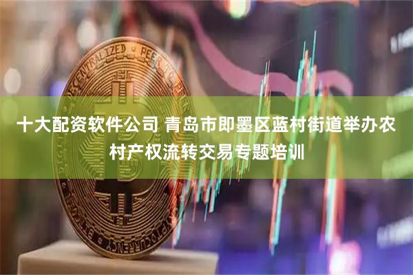 十大配资软件公司 青岛市即墨区蓝村街道举办农村产权流转交易专题培训
