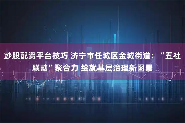炒股配资平台技巧 济宁市任城区金城街道：“五社联动”聚合力 绘就基层治理新图景