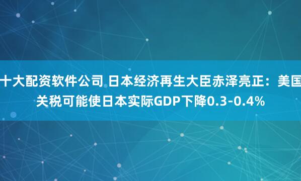 十大配资软件公司 日本经济再生大臣赤泽亮正：美国关税可能使日本实际GDP下降0.3-0.4%