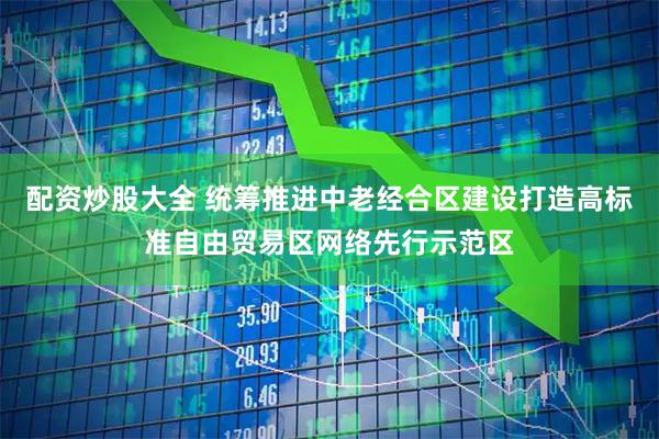 配资炒股大全 统筹推进中老经合区建设打造高标准自由贸易区网络先行示范区