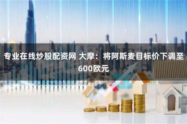 专业在线炒股配资网 大摩：将阿斯麦目标价下调至600欧元