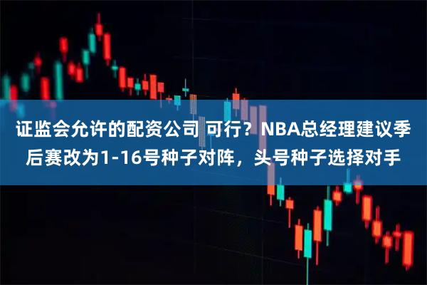 证监会允许的配资公司 可行？NBA总经理建议季后赛改为1-16号种子对阵，头号种子选择对手