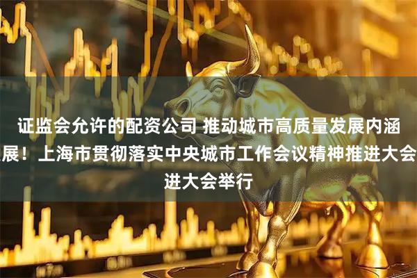 证监会允许的配资公司 推动城市高质量发展内涵式发展！上海市贯彻落实中央城市工作会议精神推进大会举行