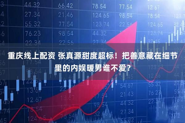 重庆线上配资 张真源甜度超标！把善意藏在细节里的内娱暖男谁不爱？