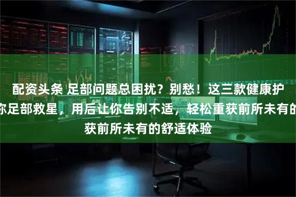 配资头条 足部问题总困扰？别愁！这三款健康护理神器堪称足部救星，用后让你告别不适，轻松重获前所未有的舒适体验