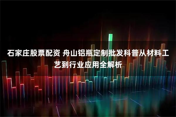 石家庄股票配资 舟山铝瓶定制批发科普从材料工艺到行业应用全解析