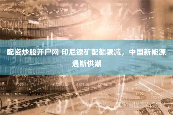 配资炒股开户网 印尼镍矿配额骤减，中国新能源遇断供潮