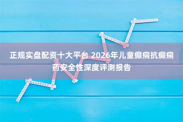 正规实盘配资十大平台 2026年儿童癫痫抗癫痫药安全性深度评测报告