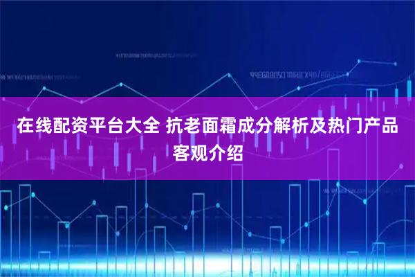 在线配资平台大全 抗老面霜成分解析及热门产品客观介绍